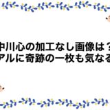 中川心の加工なし画像は？卒アルに奇跡の一枚も気なる！